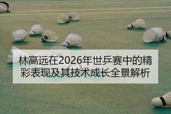 林高远在2026年世乒赛中的精彩表现及其技术成长全景解析